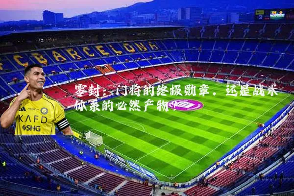 零封：门将的终极勋章，还是战术体系的必然产物？