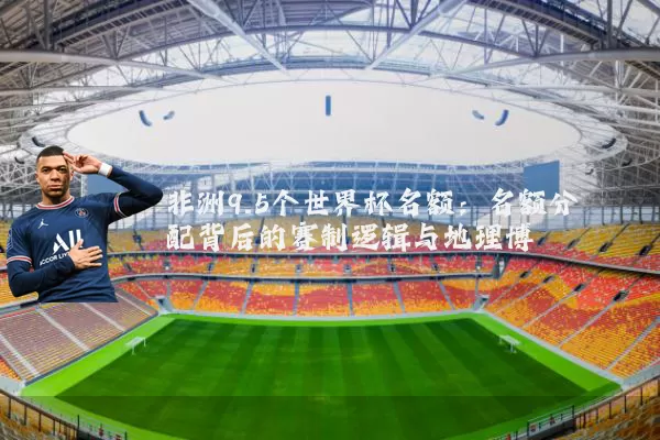 非洲9.5个世界杯名额:名额分配背后的赛制逻辑与地理博弈